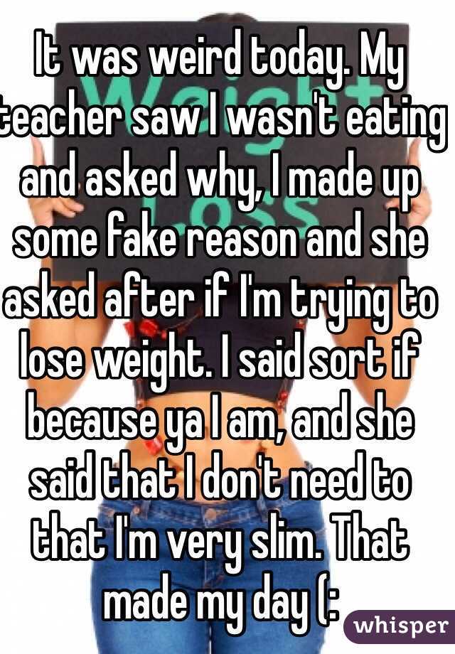 It was weird today. My teacher saw I wasn't eating and asked why, I made up some fake reason and she asked after if I'm trying to lose weight. I said sort if because ya I am, and she said that I don't need to that I'm very slim. That made my day (: