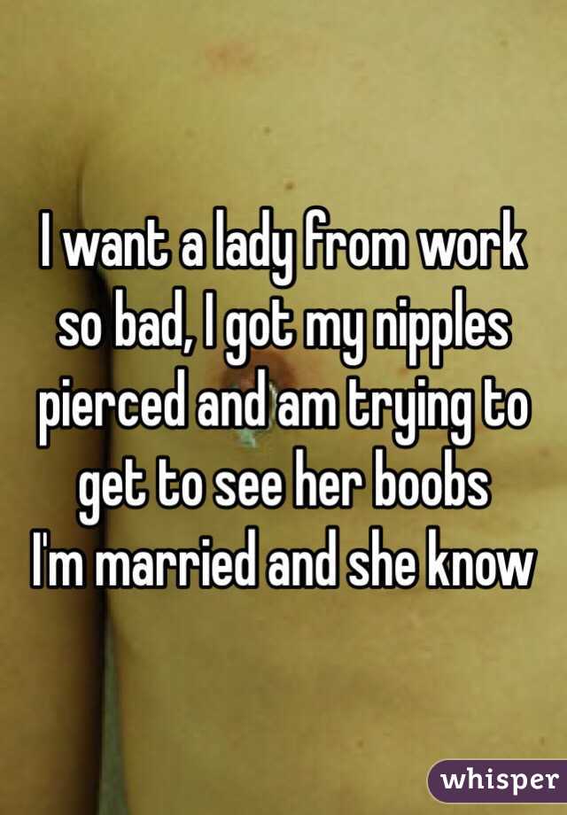 I want a lady from work so bad, I got my nipples pierced and am trying to get to see her boobs
I'm married and she know