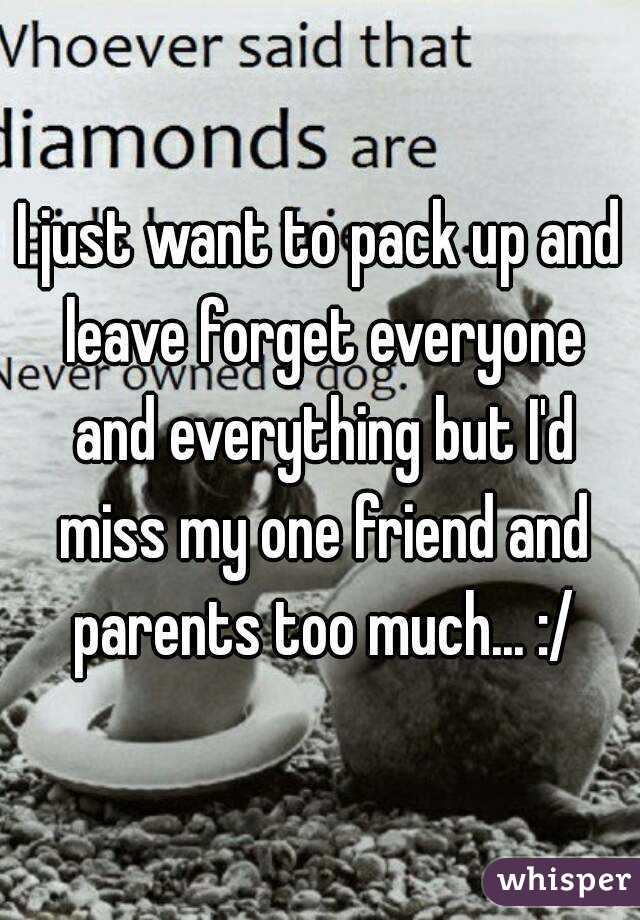 I just want to pack up and leave forget everyone and everything but I'd miss my one friend and parents too much... :/