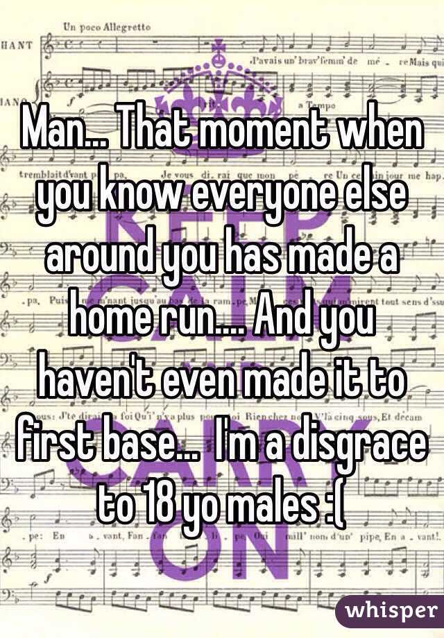 Man... That moment when you know everyone else around you has made a home run.... And you haven't even made it to first base...  I'm a disgrace to 18 yo males :(