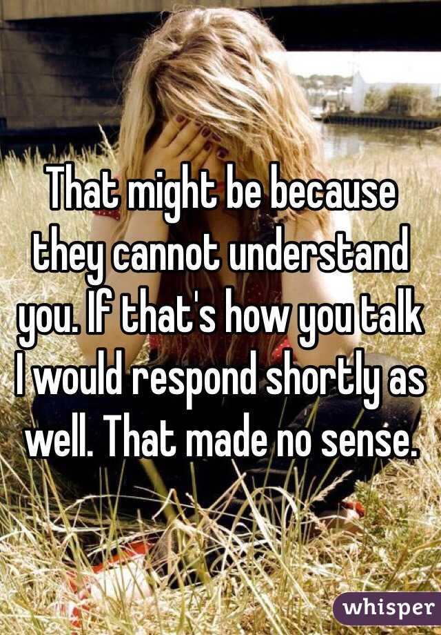 That might be because they cannot understand you. If that's how you talk I would respond shortly as well. That made no sense. 