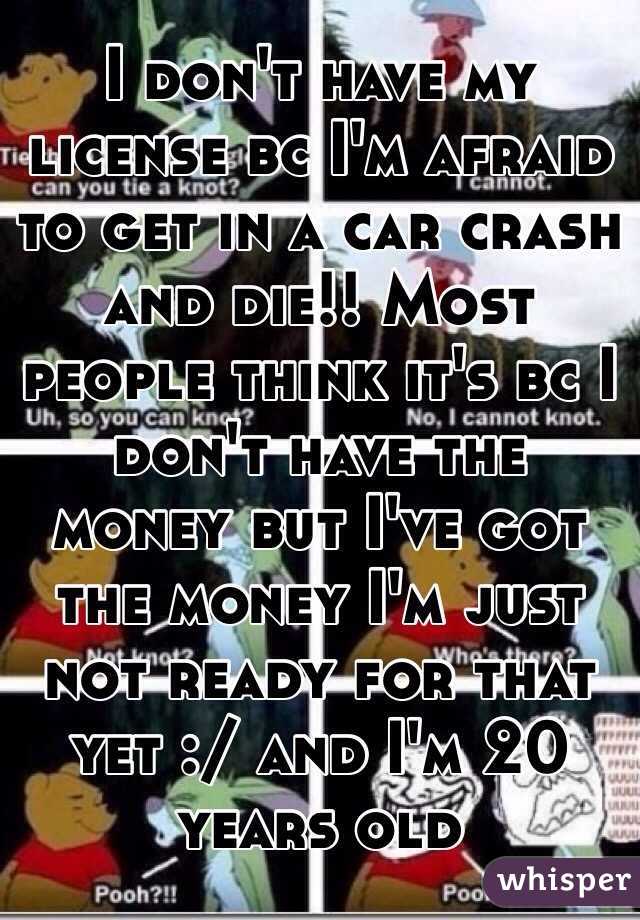 I don't have my license bc I'm afraid to get in a car crash and die!! Most people think it's bc I don't have the money but I've got the money I'm just not ready for that yet :/ and I'm 20 years old 
