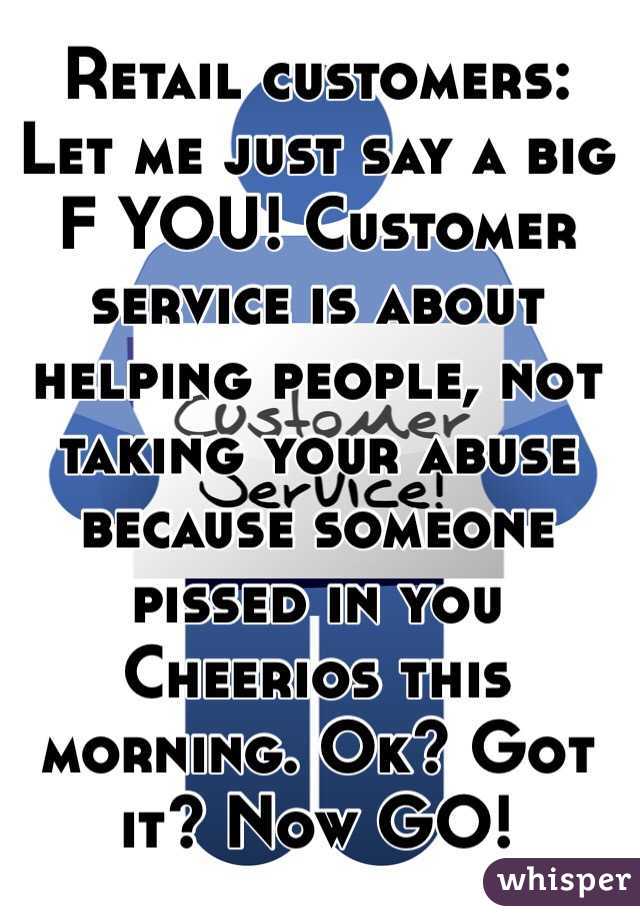 Retail customers: Let me just say a big F YOU! Customer service is about helping people, not taking your abuse because someone pissed in you Cheerios this morning. Ok? Got it? Now GO!
