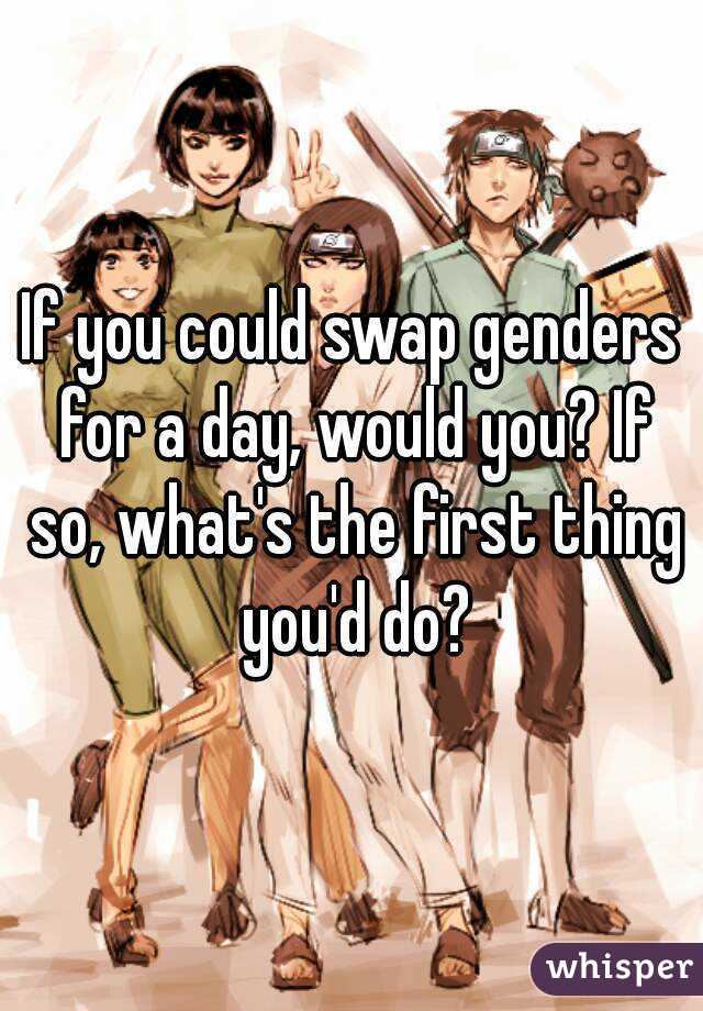 If you could swap genders for a day, would you? If so, what's the first thing you'd do?