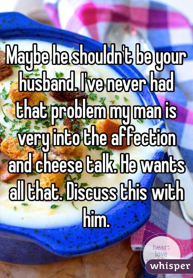 Maybe he shouldn't be your husband. I've never had that problem my man is very into the affection and cheese talk. He wants all that. Discuss this with him. 
