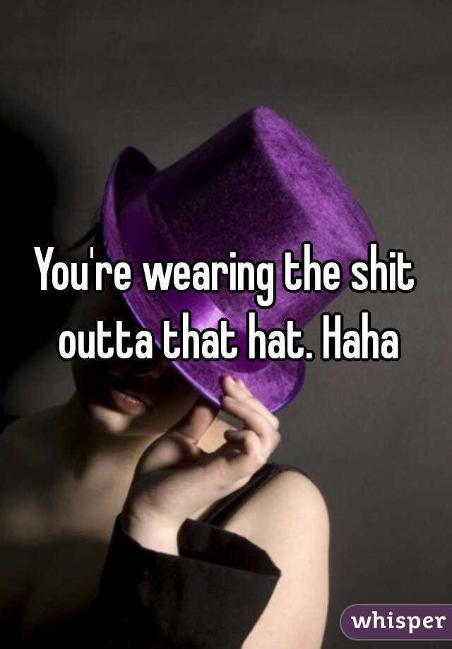 You're wearing the shit outta that hat. Haha