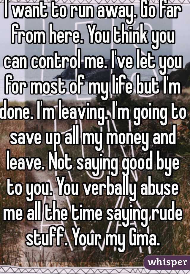 I want to run away. Go far from here. You think you can control me. I've let you for most of my life but I'm done. I'm leaving. I'm going to save up all my money and leave. Not saying good bye to you. You verbally abuse me all the time saying rude stuff. Your my Gma.