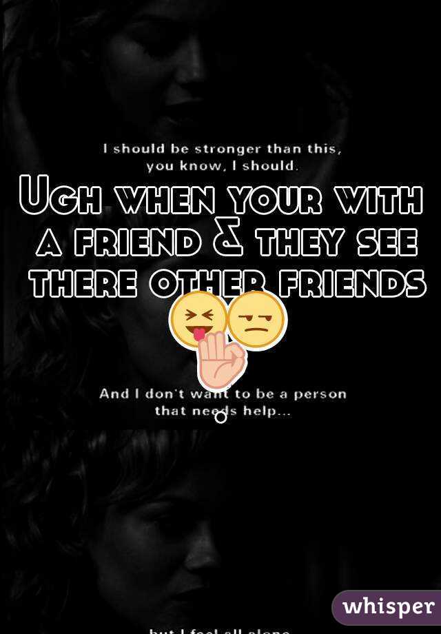 Ugh when your with a friend & they see there other friends 😝😒👌.