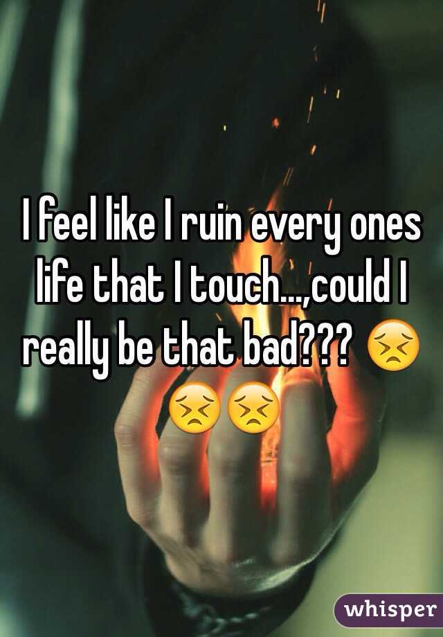 I feel like I ruin every ones life that I touch...,could I really be that bad??? 😣😣😣