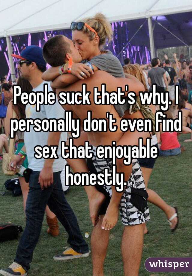 People suck that's why. I personally don't even find sex that enjoyable honestly. 