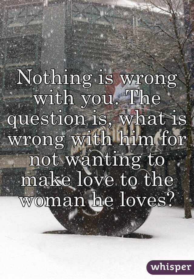 Nothing is wrong with you. The question is, what is wrong with him for not wanting to make love to the woman he loves? 