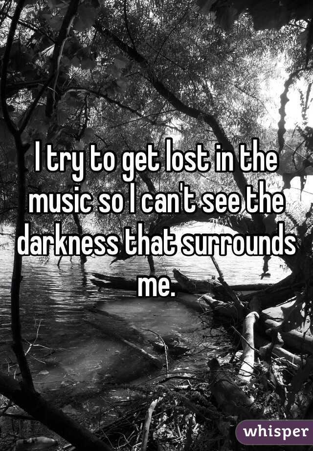 I try to get lost in the music so I can't see the darkness that surrounds me.