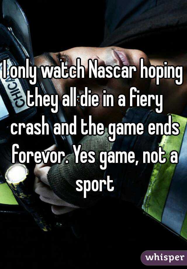 I only watch Nascar hoping they all die in a fiery crash and the game ends forevor. Yes game, not a sport