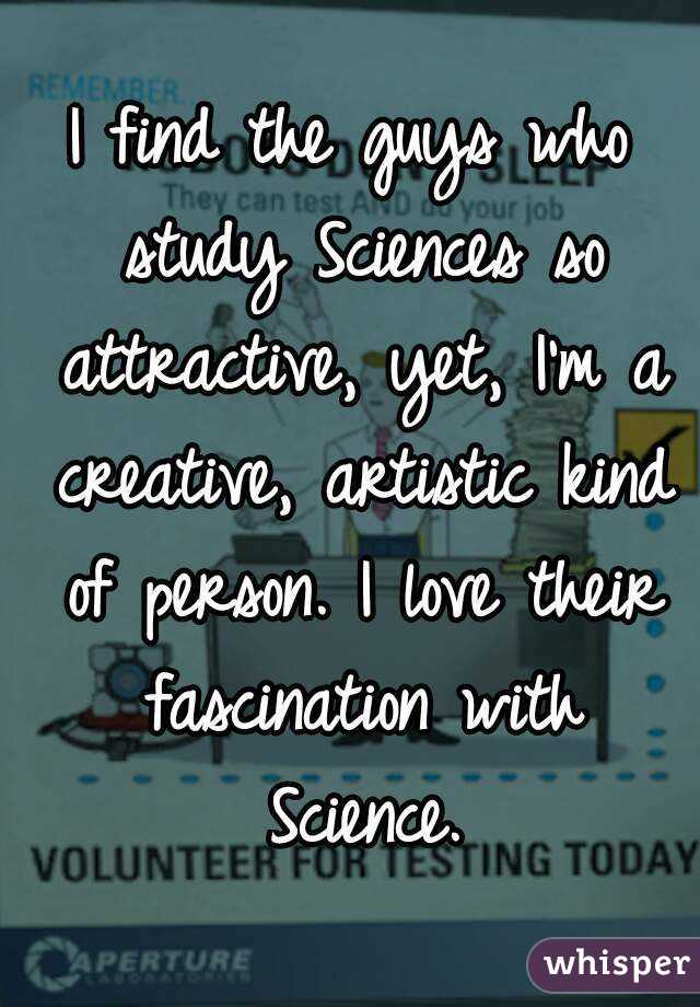 I find the guys who study Sciences so attractive, yet, I'm a creative, artistic kind of person. I love their fascination with Science.