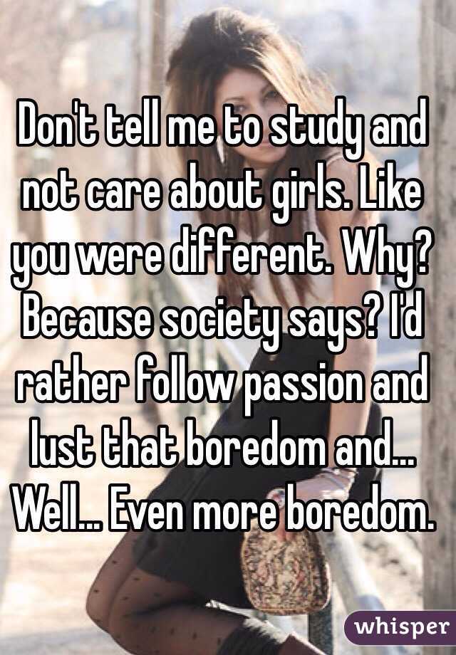 Don't tell me to study and not care about girls. Like you were different. Why? Because society says? I'd rather follow passion and lust that boredom and... Well... Even more boredom. 