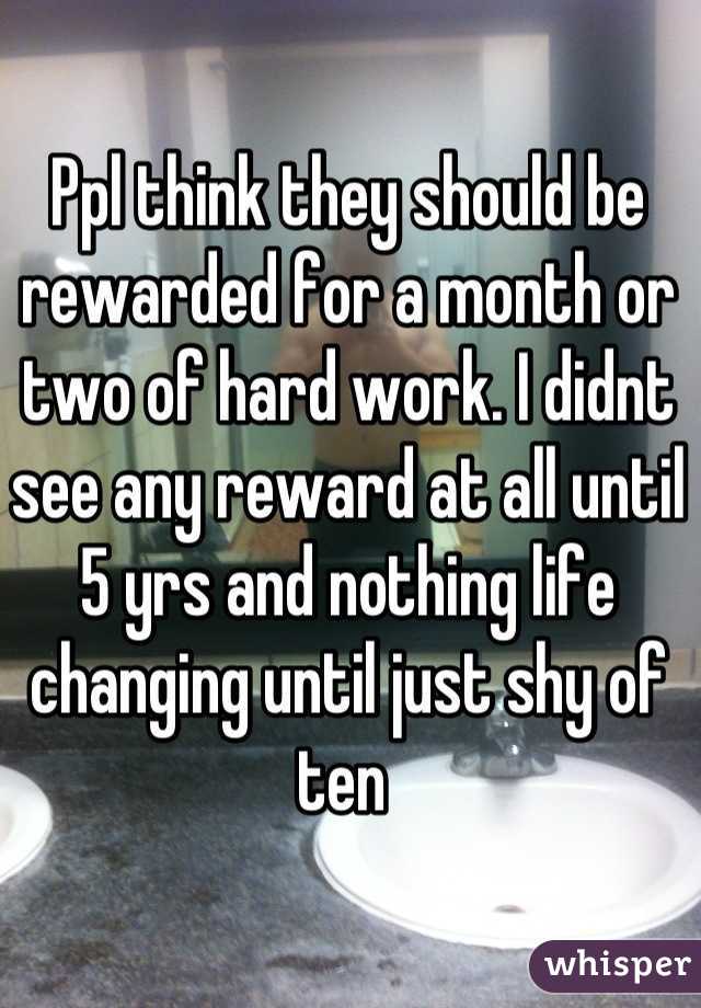 Ppl think they should be rewarded for a month or two of hard work. I didnt see any reward at all until 5 yrs and nothing life changing until just shy of ten 