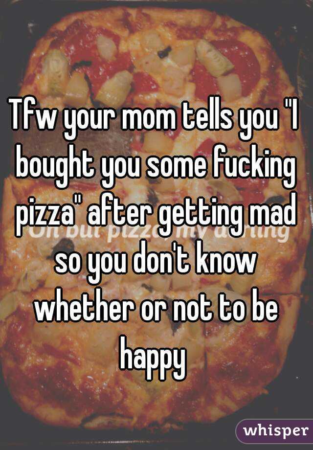 Tfw your mom tells you "I bought you some fucking pizza" after getting mad so you don't know whether or not to be happy 