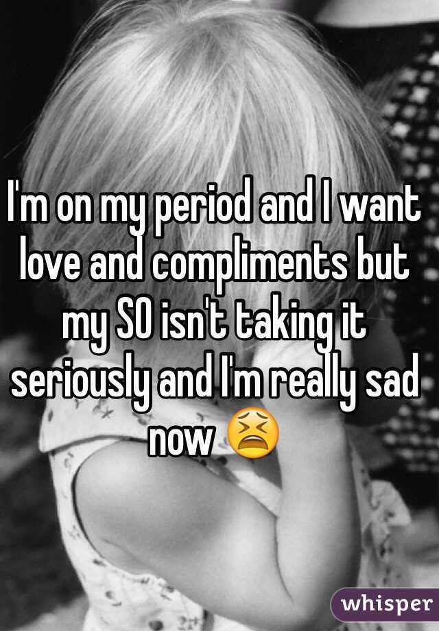 I'm on my period and I want love and compliments but my SO isn't taking it seriously and I'm really sad now 😫