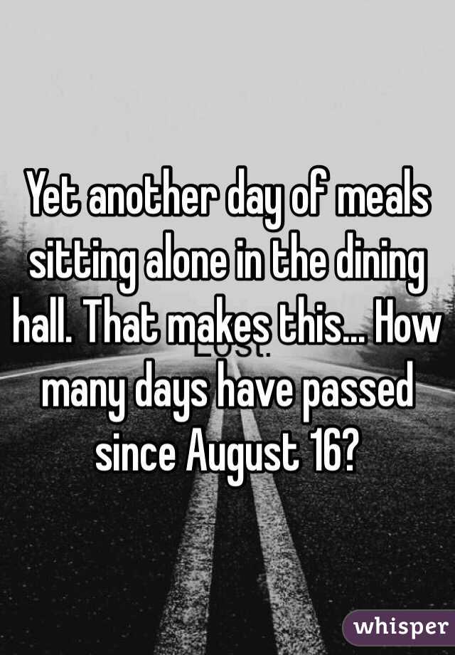 Yet another day of meals sitting alone in the dining hall. That makes this... How many days have passed since August 16?