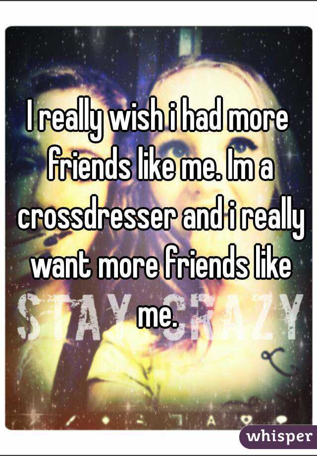 I really wish i had more friends like me. Im a crossdresser and i really want more friends like me. 