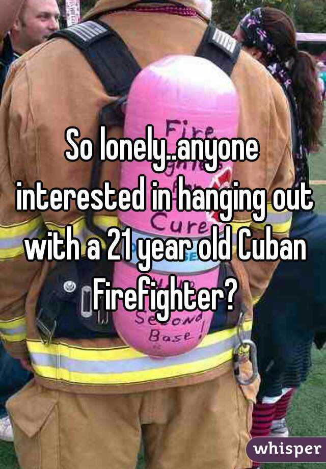 So lonely..anyone interested in hanging out with a 21 year old Cuban Firefighter?
