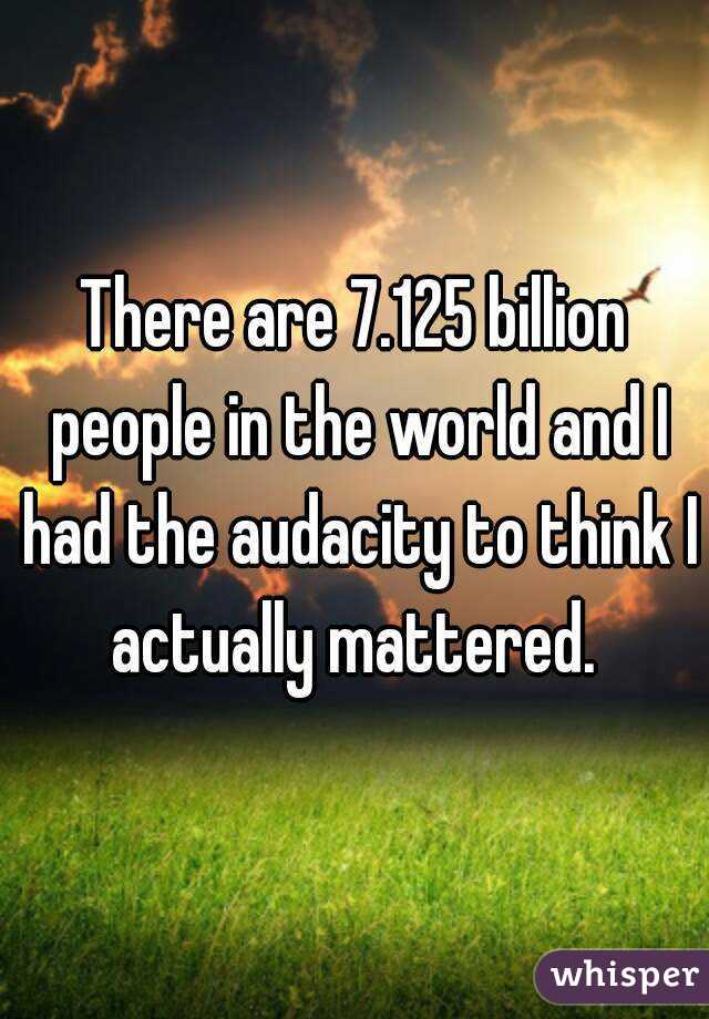 There are 7.125 billion people in the world and I had the audacity to think I actually mattered. 