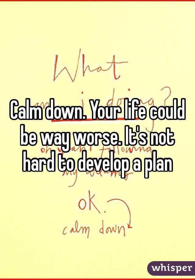 Calm down. Your life could be way worse. It's not hard to develop a plan