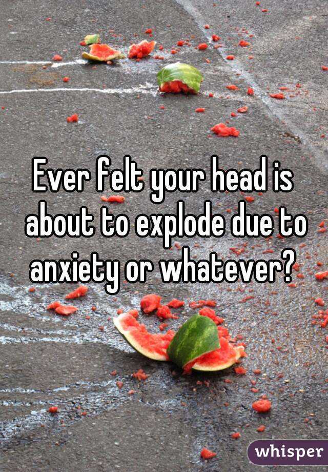 Ever felt your head is about to explode due to anxiety or whatever? 