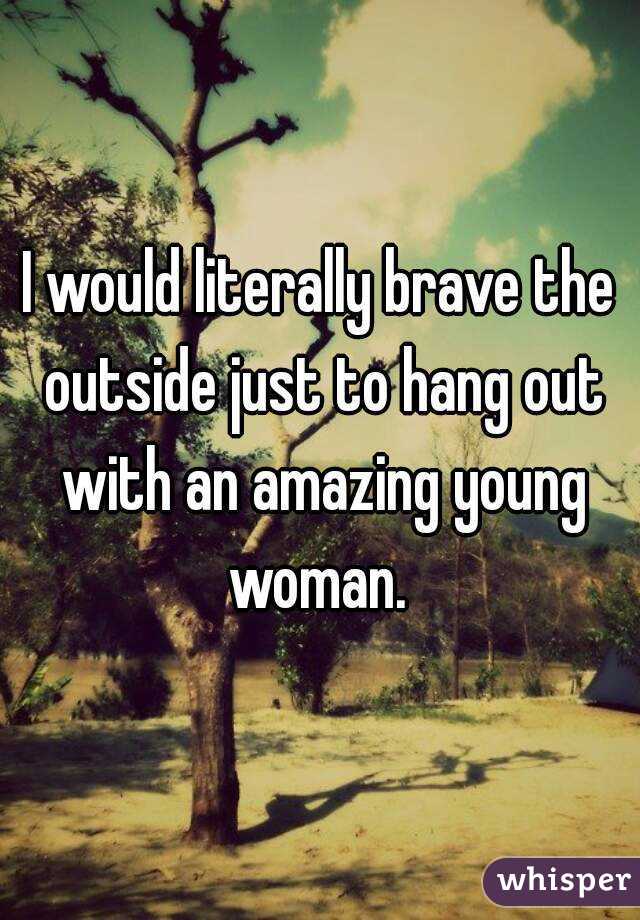 I would literally brave the outside just to hang out with an amazing young woman. 