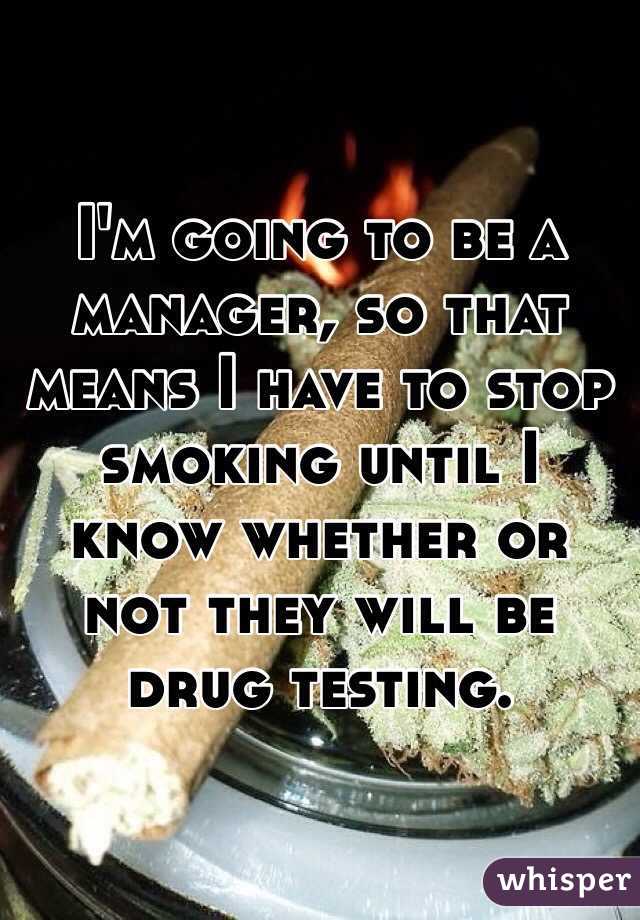 I'm going to be a manager, so that means I have to stop smoking until I know whether or not they will be drug testing.