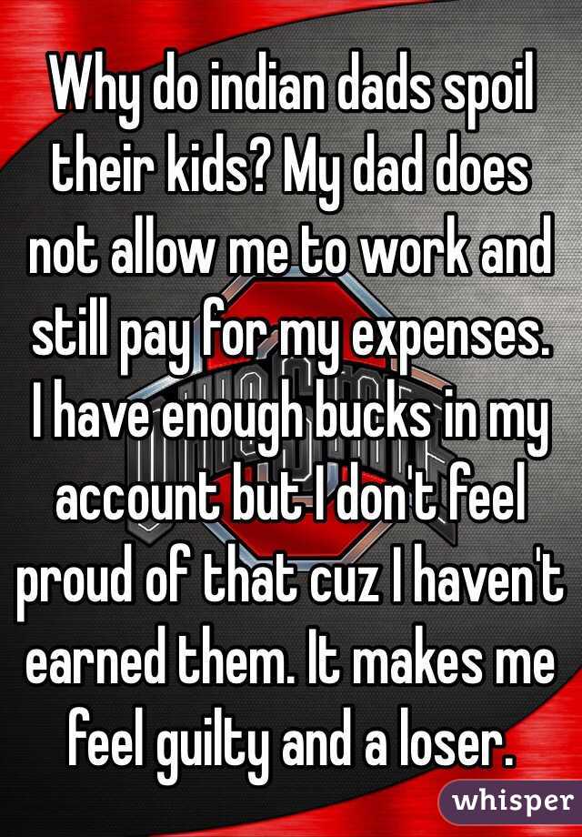 Why do indian dads spoil their kids? My dad does not allow me to work and still pay for my expenses. 
I have enough bucks in my account but I don't feel proud of that cuz I haven't earned them. It makes me feel guilty and a loser. 