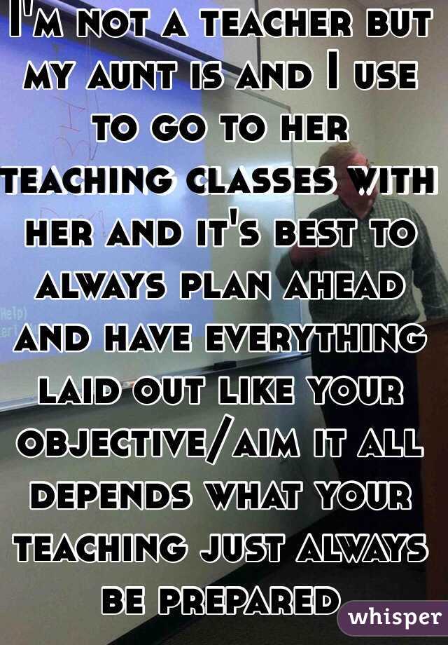 I'm not a teacher but my aunt is and I use to go to her teaching classes with her and it's best to always plan ahead and have everything laid out like your objective/aim it all depends what your teaching just always be prepared 