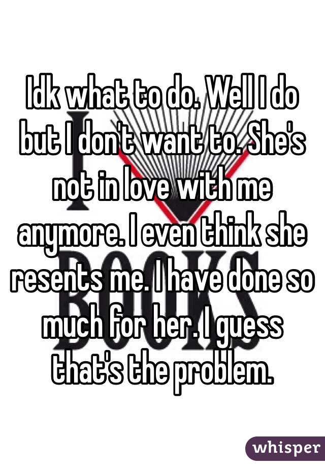 Idk what to do. Well I do but I don't want to. She's not in love with me anymore. I even think she resents me. I have done so much for her. I guess that's the problem. 