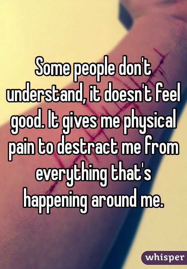 Some people don't understand, it doesn't feel good. It gives me physical pain to destract me from everything that's happening around me.