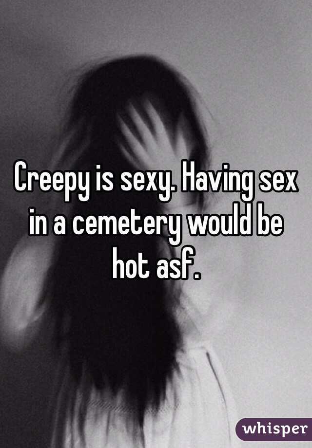 Creepy is sexy. Having sex in a cemetery would be hot asf. 