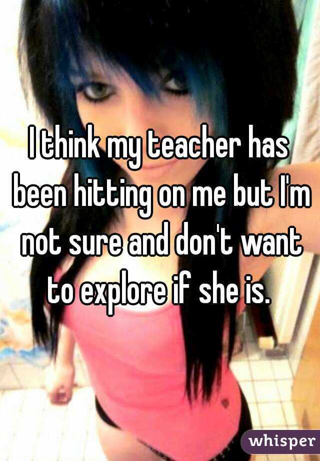 I think my teacher has been hitting on me but I'm not sure and don't want to explore if she is. 
