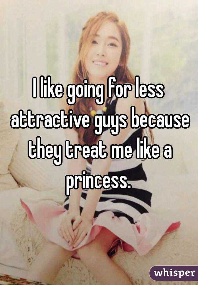 I like going for less attractive guys because they treat me like a princess. 