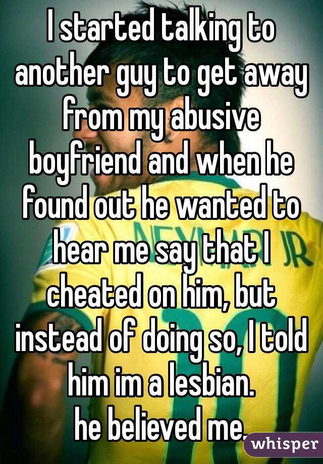 I started talking to another guy to get away from my abusive boyfriend and when he found out he wanted to hear me say that I cheated on him, but instead of doing so, I told him im a lesbian.  
he believed me.