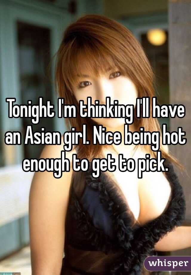 Tonight I'm thinking I'll have an Asian girl. Nice being hot enough to get to pick. 