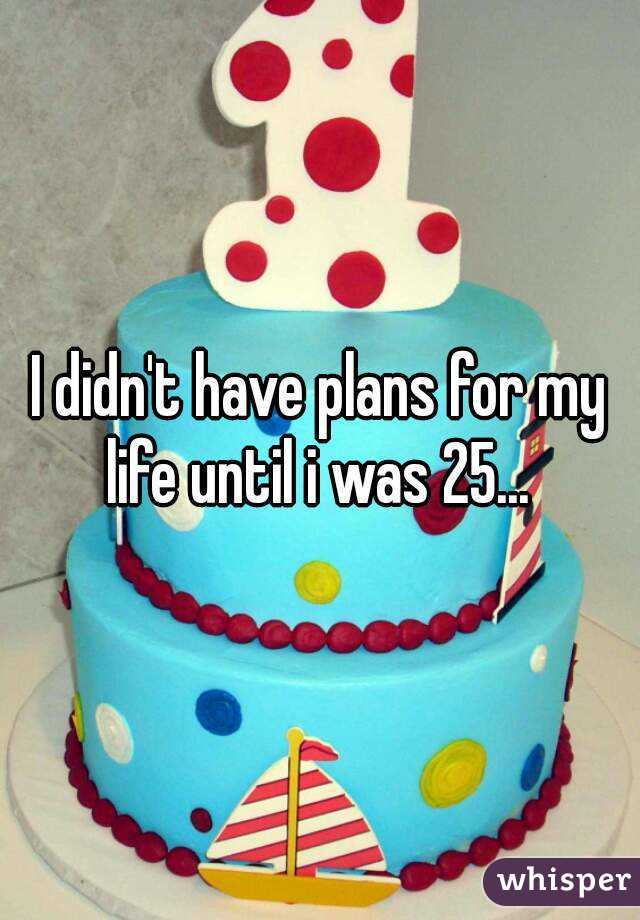 I didn't have plans for my life until i was 25... 