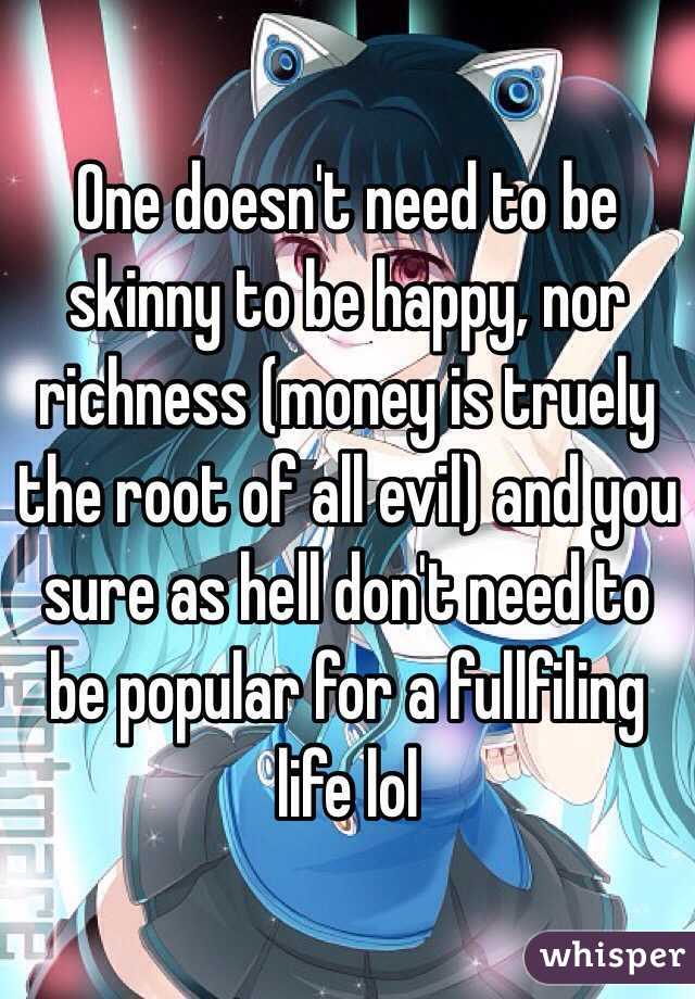 One doesn't need to be skinny to be happy, nor richness (money is truely the root of all evil) and you sure as hell don't need to be popular for a fullfiling life lol