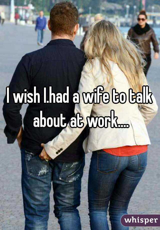 I wish I.had a wife to talk about at work....