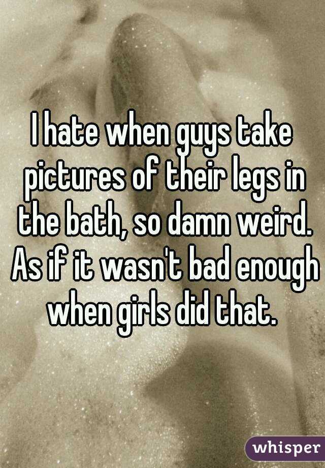 I hate when guys take pictures of their legs in the bath, so damn weird. As if it wasn't bad enough when girls did that. 