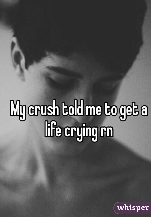 My crush told me to get a life crying rn 
