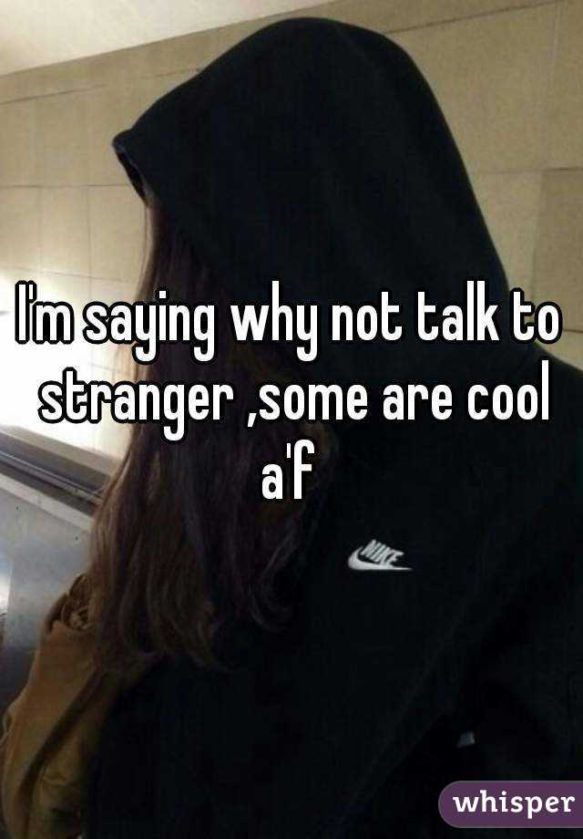 I'm saying why not talk to stranger ,some are cool a'f 