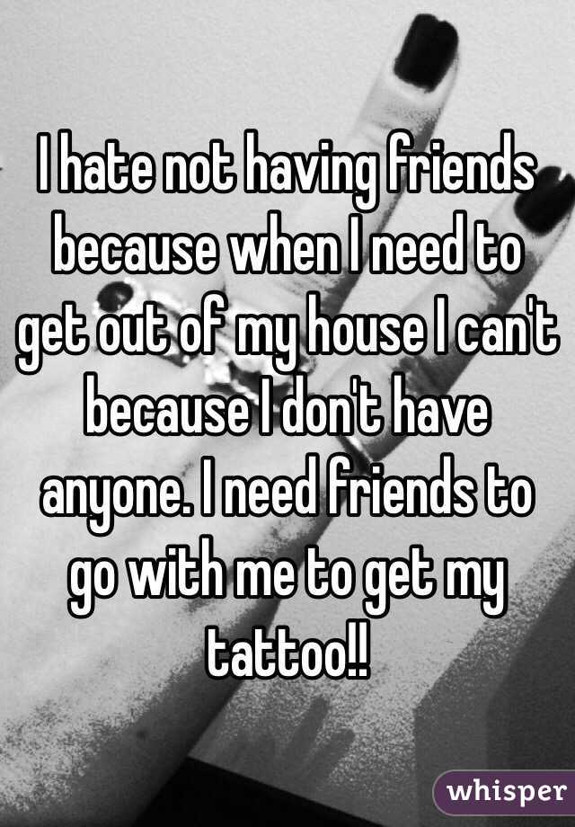 I hate not having friends because when I need to get out of my house I can't because I don't have anyone. I need friends to go with me to get my tattoo!! 