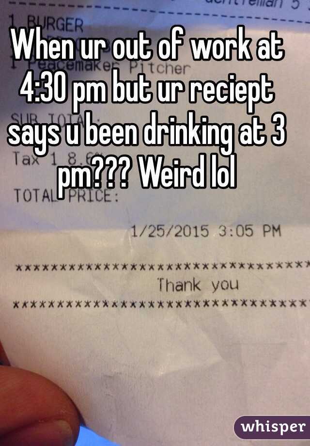 When ur out of work at 4:30 pm but ur reciept says u been drinking at 3 pm??? Weird lol