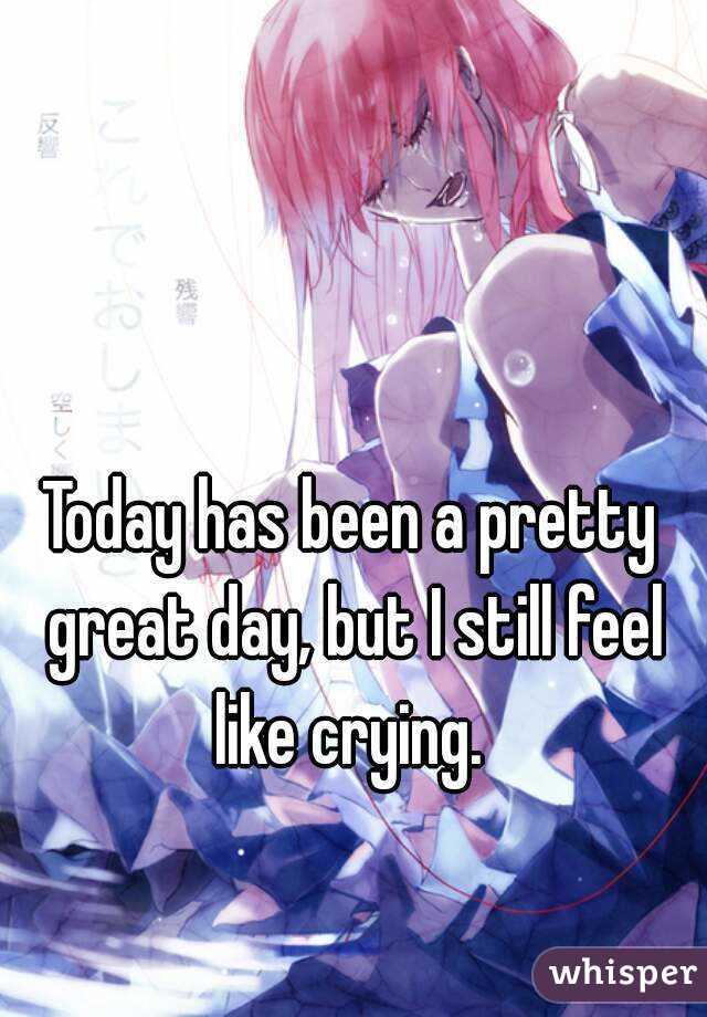 Today has been a pretty great day, but I still feel like crying. 