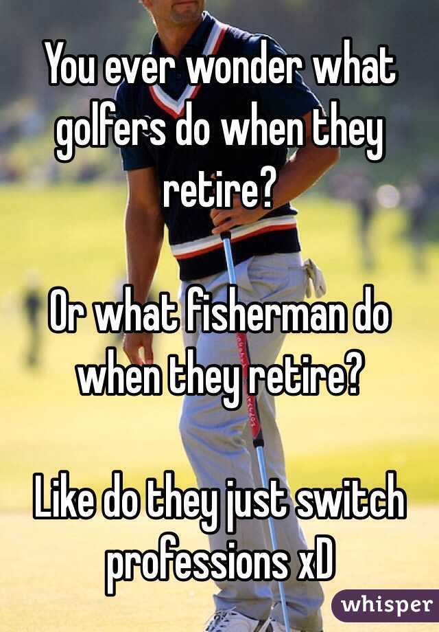 You ever wonder what golfers do when they retire?

Or what fisherman do when they retire?

Like do they just switch professions xD 