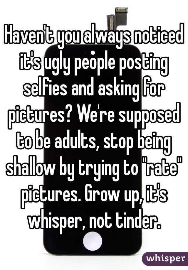 Haven't you always noticed it's ugly people posting selfies and asking for pictures? We're supposed to be adults, stop being shallow by trying to "rate" pictures. Grow up, it's whisper, not tinder. 